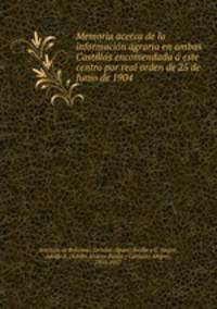 Memoria acerca de la informacio?n agraria en ambas Castillas encomendada a? este centro por real orden de 25 de Junio de 1904