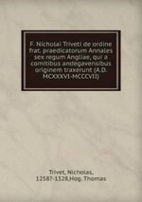 F. Nicholai Triveti de ordine frat. praedicatorum Annales sex regum Angliae, qui a comitibus andegavensibus originem traxerunt (A.D. MCXXXVI-MCCCVII)