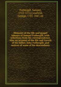 Memoirs of the life and gospel labours of Samuel Fothergill, with selections from his correspondence. Also an account of the life and travels of his father, John Fothergill; and notices of some of his descendants