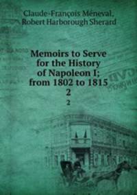 Memoirs to Serve for the History of Napoleon I; from 1802 to 1815. 2