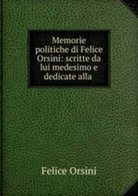 Memorie politiche di Felice Orsini: scritte da lui medesimo e dedicate alla .