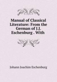 Manual of Classical Literature: From the German of J.J. Eschenburg . With .