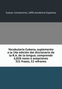 Vocabulario Cubana, suplemento a la 14a edicion del diccionario de la R.A. de la lengua; comprende 6,828 voces o acepciones 321 frases, 52 refranes