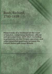 Memoranda of a residence at the court of London, comprising incidents official and personal from 1819-1825. Including negotiations on the Oregon question, and other unsettled questions between the United States and Great Britain