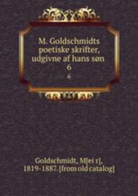 M. Goldschmidts poetiske skrifter, udgivne af hans sn . 6