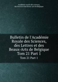 Bulletin de l`Acadmie Royale des Sciences, des Lettres et des Beaux-Arts de Belgique. Tom 21 Part 1