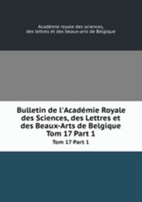 Bulletin de l`Acadmie Royale des Sciences, des Lettres et des Beaux-Arts de Belgique. Tom 17 Part 1