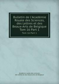 Bulletin de l`Acadmie Royale des Sciences, des Lettres et des Beaux-Arts de Belgique. Tom 16 Part 1