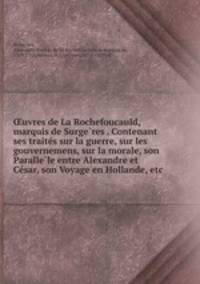 ?uvres de La Rochefoucauld, marquis de Surge?res . Contenant ses traite?s sur la guerre, sur les gouvernemens, sur la morale, son Paralle?le entre Alexandre et Ce?sar, son Voyage en Hollande, etc