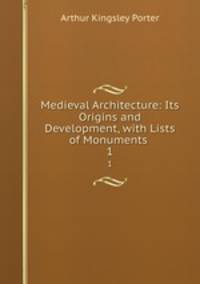 Medieval Architecture: Its Origins and Development, with Lists of Monuments .. 1