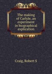 The making of Carlyle, an experiment in biographical explication