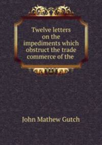 Twelve letters on the impediments which obstruct the trade & commerce of the .