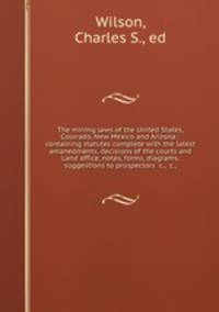 The mining laws of the United States, Colorado, New Mexico and Arizona : containing statutes complete with the latest amanedments, decisions of the courts and Land office, notes, forms, diagrams, suggestions to prospectors &c., &c.,