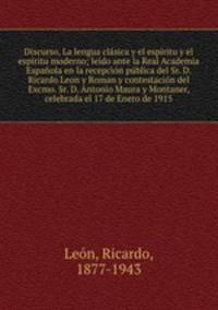Discurso, La lengua clasica y el espiritu y el espiritu moderno; leido ante la Real Academia Espanola en la recepcion publica del Sr. D. Ricardo Leon y Roman y contestacion del Excmo. Sr. D. Antonio Maura y Montaner, celebrada el 17 de Enero de 1915