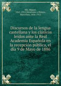 Discursos de la lengua castellana y los clasicos leidos ante la Real Academia Espanola en la recepcion publica, el dia 9 de Mayo de 1886