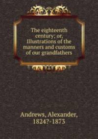 The eighteenth century; or, Illustrations of the manners and customs of our grandfathers