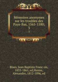 Memoires anonymes sur les troubles des Pays-Bas, 1565-1580;. 3