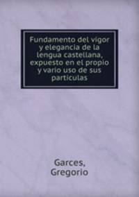 Fundamento del vigor y elegancia de la lengua castellana, expuesto en el propio y vario uso de sus particulas