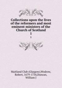 Collections upon the lives of the reformers and most eminent ministers of the Church of Scotland. 1
