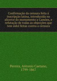 Confirmacao da censura feita a inscripcao latina, introduzida no alicerce do monumento a Camoes, e refutacao de todas as objeccoes que tem sidol feitas contra a censura