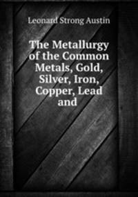 The Metallurgy of the Common Metals, Gold, Silver, Iron, Copper, Lead and .