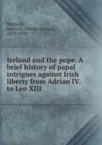 Ireland and the pope. A brief history of papal intrigues against Irish liberty from Adrian IV. to Leo XIII