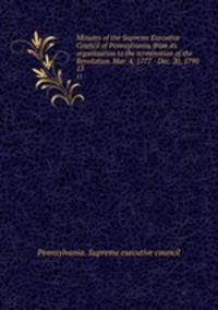 Minutes of the Supreme Executive Council of Pennsylvania, from its organization to the termination of the Revolution. Mar. 4, 1777 - Dec. 20, 1790. 13