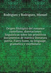 Origen filologico del romance castellano, disertaciones linguisticas sobre los primitivos documentos de nuestra literatura patria; Fuero Juzzo, su lenguage, gramatica y vocebulario