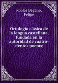 Ortologia clasica de la lengua castellana, fundada en la autoridad de cuatro-cientos poetas;