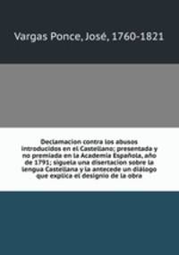 Declamacion contra los abusos introducidos en el Castellano; presentada y no premiada en la Academia Espanola, ano de 1791; siguela una disertacion sobre la lengua Castellana y la antecede un dialogo que explica el designio de la obra