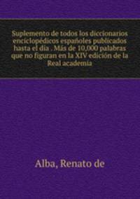 Suplemento de todos los diccionarios enciclopedicos espanoles publicados hasta el dia . Mas de 10,000 palabras que no figuran en la XIV edicion de la Real academia