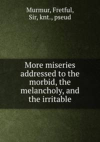 More miseries addressed to the morbid, the melancholy, and the irritable