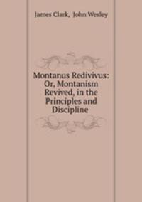 Montanus Redivivus: Or, Montanism Revived, in the Principles and Discipline .