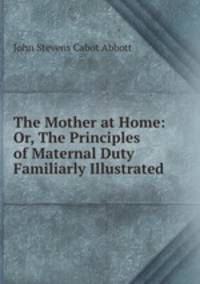 The Mother at Home: Or, The Principles of Maternal Duty Familiarly Illustrated