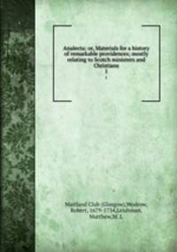 Analecta: or, Materials for a history of remarkable providences; mostly relating to Scotch ministers and Christians. 1