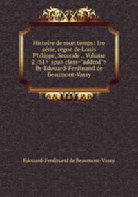 Histoire de mon temps: 1re serie, regne de Louis Philippe, Seconde ., Volume 2 By Edouard-Ferdinand de Beaumont-Vassy