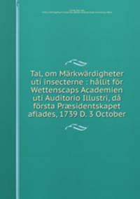 Tal, om Markwardigheter uti insecterne : hallit for Wettenscaps Academien uti Auditorio Illustri, da forsta Pr?sidentskapet aflades, 1739 D. 3 October