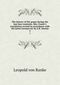 The history of the popes during the last four centuries. Mrs. Foster`s translation revised in accordance with the latest German ed. by G.R. Dennis. 2