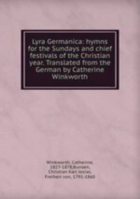 Lyra Germanica: hymns for the Sundays and chief festivals of the Christian year. Translated from the German by Catherine Winkworth