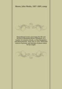 Remembered events concerning the life and services of Benjamin Brown Thompson, as a teacher of common schools . in New Hampshire and Massachusetts . from 1827 to 1875. With brief notices of persons, and sketches of places where he has taught