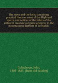 The moor and the loch; containing practical hints on most of the Highland sports, and notices of the habits of the different creatures of game and prey in the mountainous districts of Scoltand;