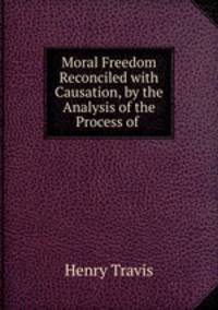 Moral Freedom Reconciled with Causation, by the Analysis of the Process of .