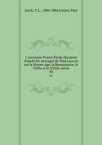 L`ancienne France tude illustres d`aprs les ouvrages de Paul Lacroix sur le Moyen Age, la Renaissance, le XVIIe et le XVIIIe sicle. 04