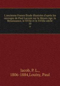 L`ancienne France tude illustres d`aprs les ouvrages de Paul Lacroix sur le Moyen Age, la Renaissance, le XVIIe et le XVIIIe sicle. 10