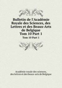 Bulletin de l`Acadmie Royale des Sciences, des Lettres et des Beaux-Arts de Belgique. Tom 10 Part 1