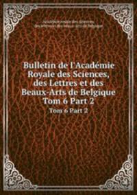 Bulletin de l`Acadmie Royale des Sciences, des Lettres et des Beaux-Arts de Belgique. Tom 6 Part 2