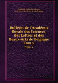 Bulletin de l`Acadmie Royale des Sciences, des Lettres et des Beaux-Arts de Belgique. Tom 5
