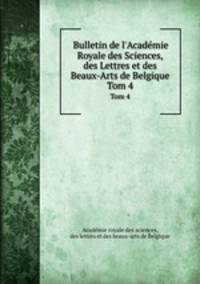 Bulletin de l`Acadmie Royale des Sciences, des Lettres et des Beaux-Arts de Belgique. Tom 4