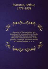 Narrative of the operations of a detachment in an expedition to Candy, in the island of Ceylon, in the year 1804; with some observations on the previous campaign, and on the nature of Candian warfare, &c. &c. &c