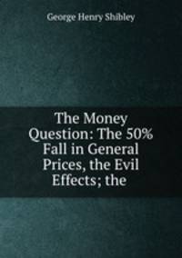 The Money Question: The 50% Fall in General Prices, the Evil Effects; the .